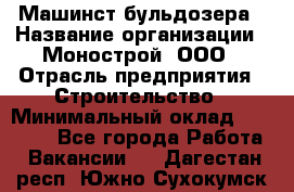 Машинст бульдозера › Название организации ­ Монострой, ООО › Отрасль предприятия ­ Строительство › Минимальный оклад ­ 20 000 - Все города Работа » Вакансии   . Дагестан респ.,Южно-Сухокумск г.